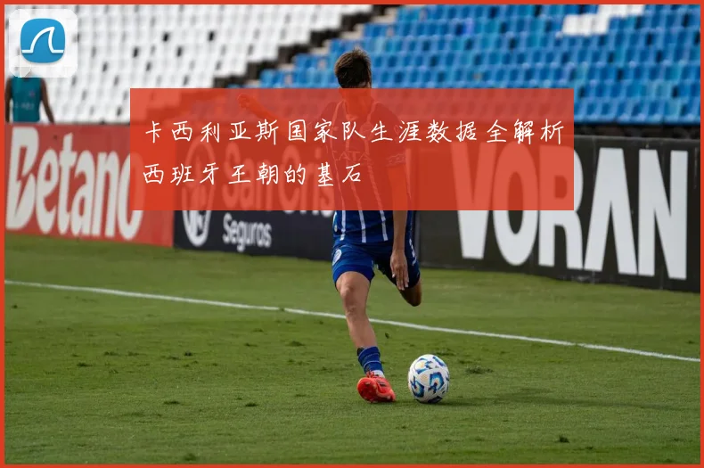 卡西利亚斯国家队生涯数据全解析西班牙王朝的基石