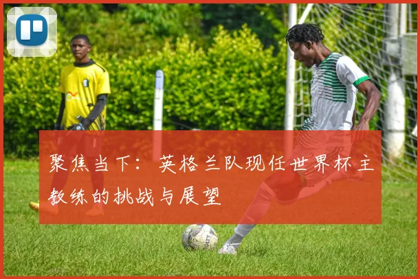 聚焦当下：英格兰队现任世界杯主教练的挑战与展望
