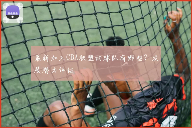 最新加入CBA联盟的球队有哪些?发展潜力评估