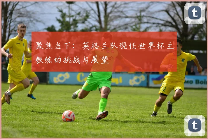 聚焦当下：英格兰队现任世界杯主教练的挑战与展望